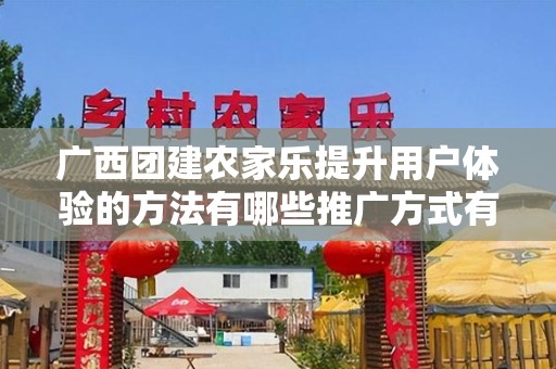 广西团建农家乐提升用户体验的方法有哪些推广方式有哪些