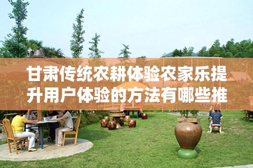 甘肃传统农耕体验农家乐提升用户体验的方法有哪些推广方式有哪些