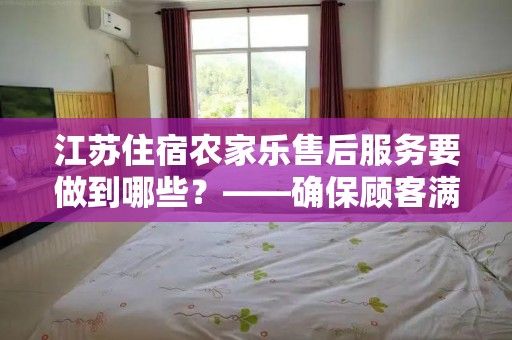 江苏住宿农家乐售后服务要做到哪些？——确保顾客满意的关键策略
