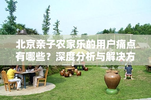 北京亲子农家乐的用户痛点有哪些？深度分析与解决方案