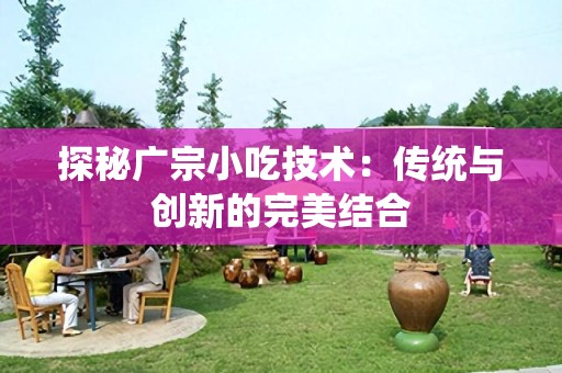 探秘广宗小吃技术：传统与创新的完美结合