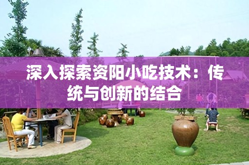 深入探索资阳小吃技术：传统与创新的结合