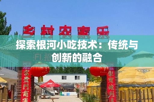 探索根河小吃技术：传统与创新的融合