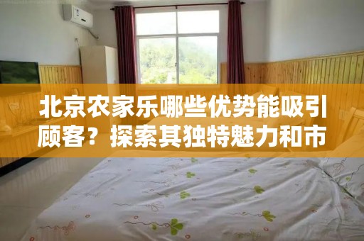 北京农家乐哪些优势能吸引顾客？探索其独特魅力和市场潜力