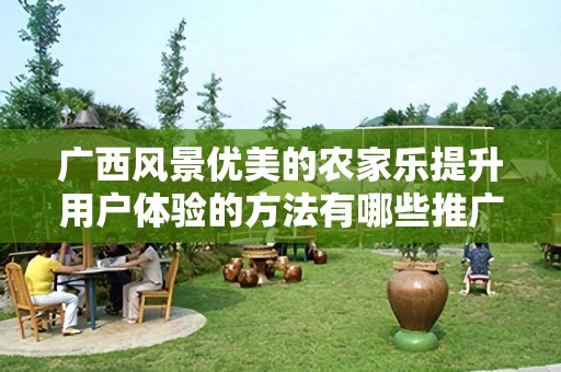 广西风景优美的农家乐提升用户体验的方法有哪些推广方式有哪些